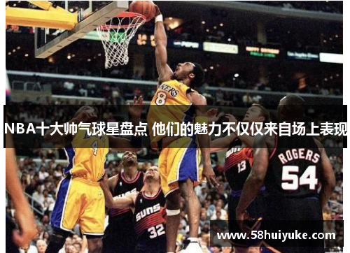 NBA十大帅气球星盘点 他们的魅力不仅仅来自场上表现